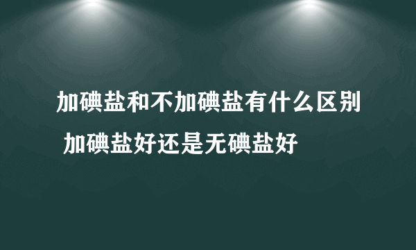 加碘盐和不加碘盐有什么区别 加碘盐好还是无碘盐好