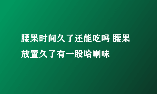 腰果时间久了还能吃吗 腰果放置久了有一股哈喇味