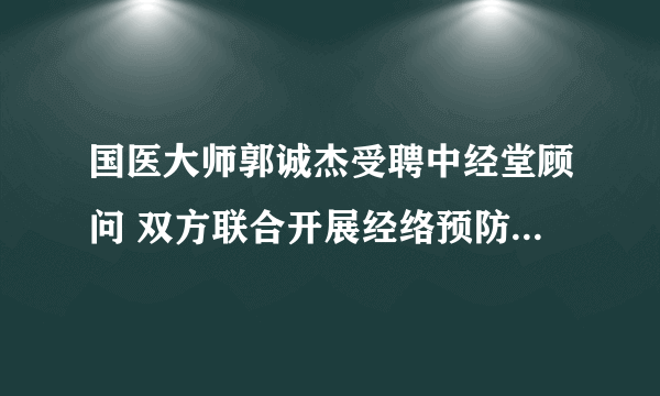 国医大师郭诚杰受聘中经堂顾问 双方联合开展经络预防缓解乳腺增生研究  