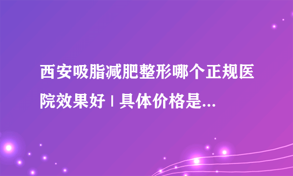 西安吸脂减肥整形哪个正规医院效果好 | 具体价格是多少钱_如何快速减肥?有好的吗？