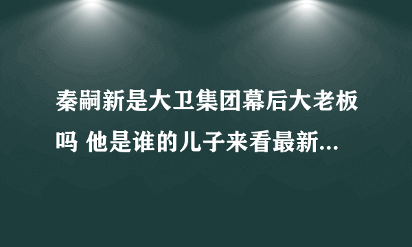 秦嗣新是大卫集团幕后大老板吗 他是谁的儿子来看最新个人简介