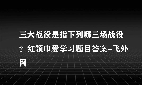 三大战役是指下列哪三场战役？红领巾爱学习题目答案-飞外网