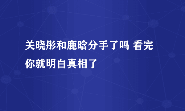 关晓彤和鹿晗分手了吗 看完你就明白真相了