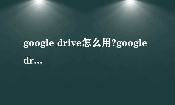 google drive怎么用?google drive打不开解决方法