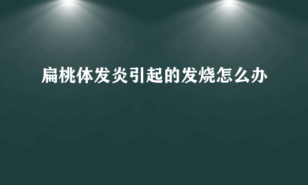 扁桃体发炎引起的发烧怎么办