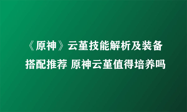 《原神》云堇技能解析及装备搭配推荐 原神云堇值得培养吗