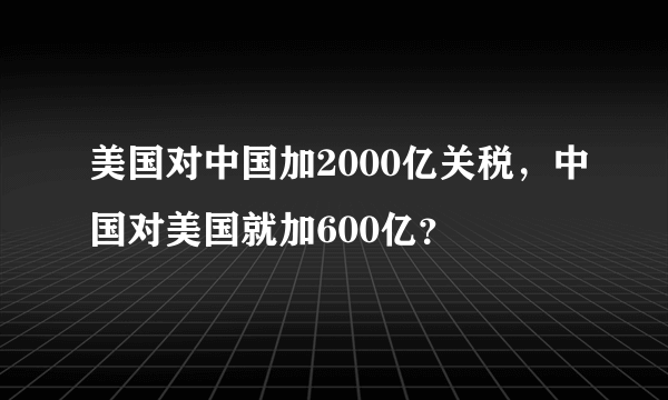 美国对中国加2000亿关税，中国对美国就加600亿？