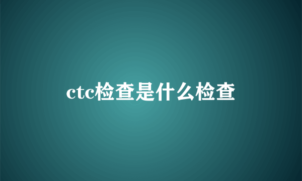 ctc检查是什么检查