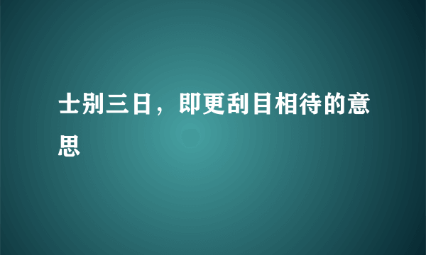 士别三日，即更刮目相待的意思