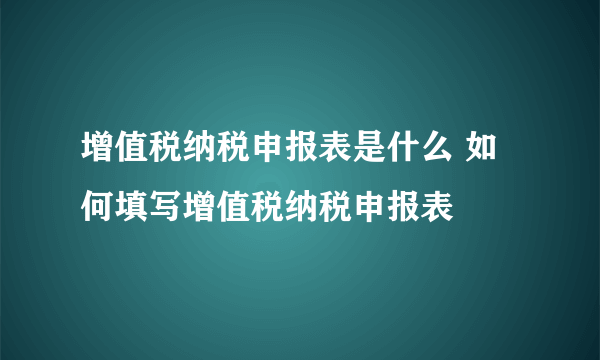 增值税纳税申报表是什么 如何填写增值税纳税申报表