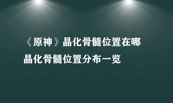 《原神》晶化骨髓位置在哪 晶化骨髓位置分布一览