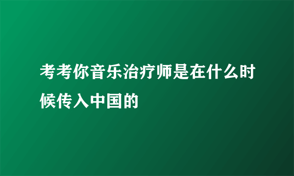 考考你音乐治疗师是在什么时候传入中国的