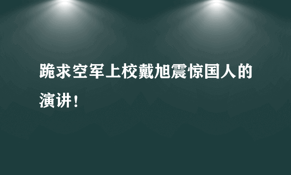 跪求空军上校戴旭震惊国人的演讲！