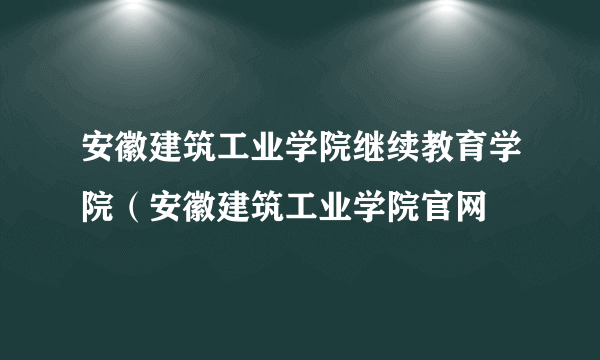 安徽建筑工业学院继续教育学院（安徽建筑工业学院官网