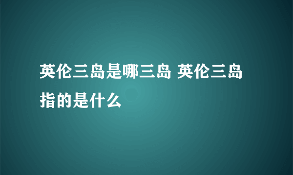 英伦三岛是哪三岛 英伦三岛指的是什么