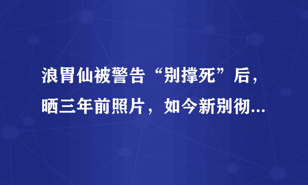 浪胃仙被警告“别撑死”后，晒三年前照片，如今新别彻底分不出了