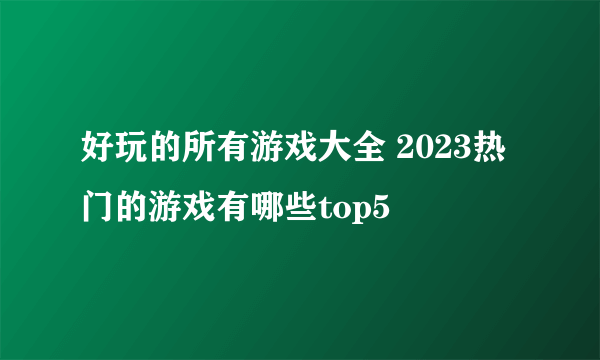 好玩的所有游戏大全 2023热门的游戏有哪些top5