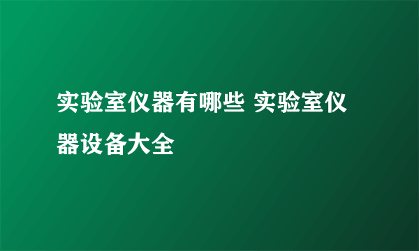 实验室仪器有哪些 实验室仪器设备大全