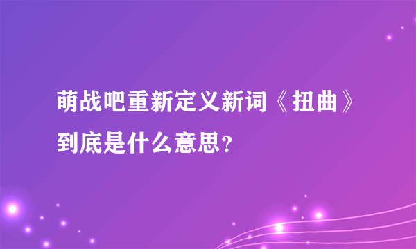 萌战吧重新定义新词《扭曲》到底是什么意思？