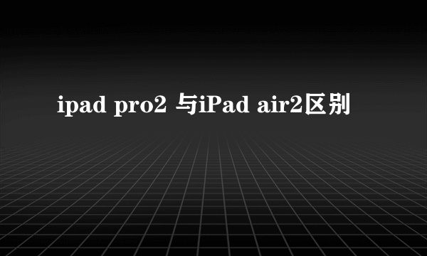 ipad pro2 与iPad air2区别