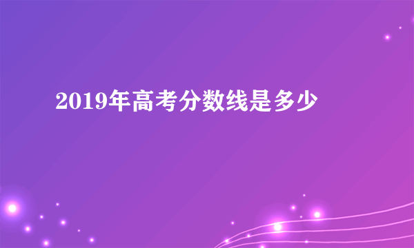 2019年高考分数线是多少