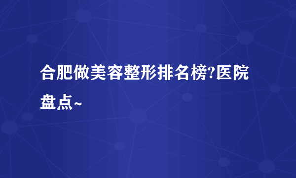 合肥做美容整形排名榜?医院盘点~