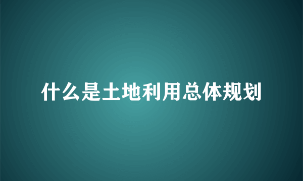 什么是土地利用总体规划