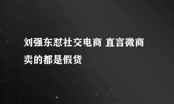 刘强东怼社交电商 直言微商卖的都是假货