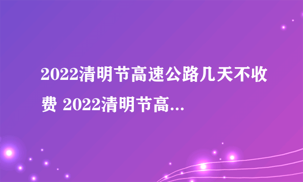 2022清明节高速公路几天不收费 2022清明节高速免费时间怎么算的