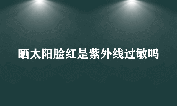 晒太阳脸红是紫外线过敏吗