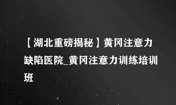 【湖北重磅揭秘】黄冈注意力缺陷医院_黄冈注意力训练培训班