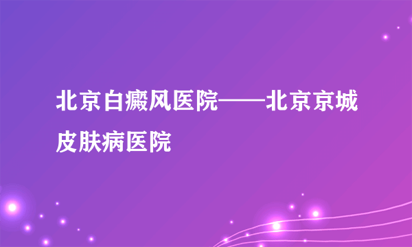 北京白癜风医院——北京京城皮肤病医院