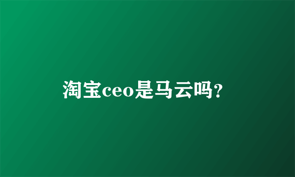 淘宝ceo是马云吗？