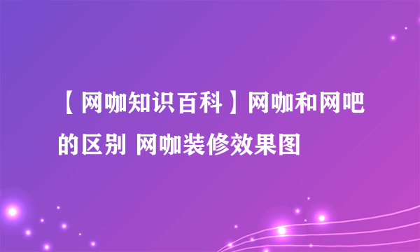 【网咖知识百科】网咖和网吧的区别 网咖装修效果图