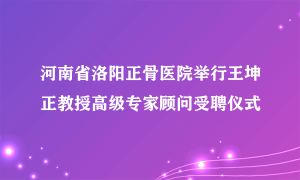 河南省洛阳正骨医院举行王坤正教授高级专家顾问受聘仪式