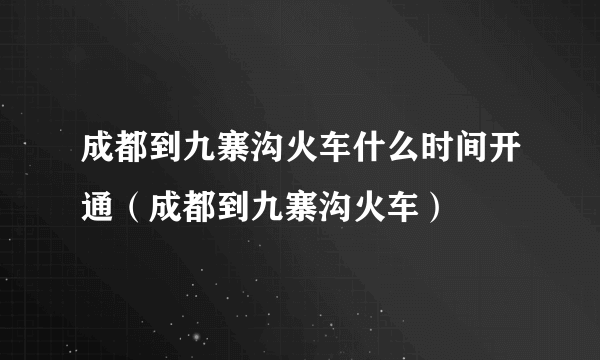 成都到九寨沟火车什么时间开通（成都到九寨沟火车）