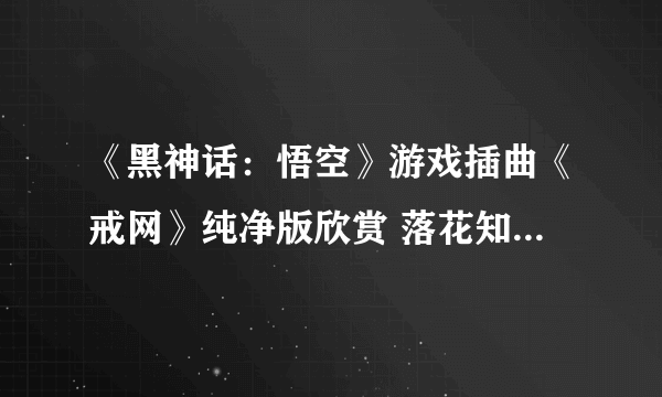 《黑神话：悟空》游戏插曲《戒网》纯净版欣赏 落花知离愁、众多新场景公开