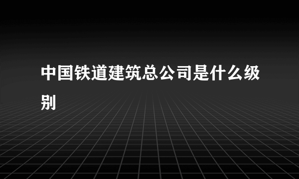 中国铁道建筑总公司是什么级别