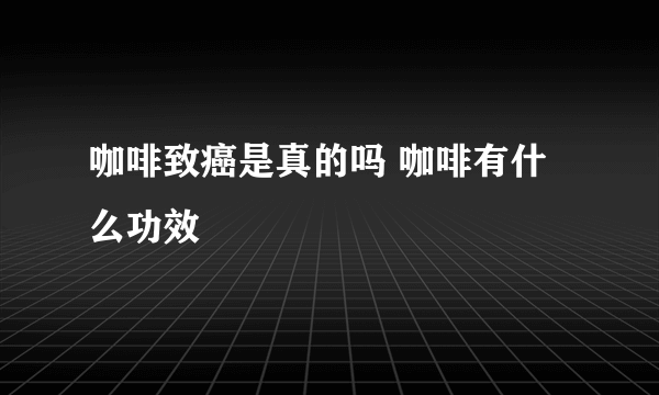 咖啡致癌是真的吗 咖啡有什么功效