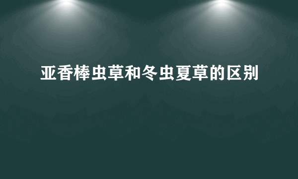 亚香棒虫草和冬虫夏草的区别