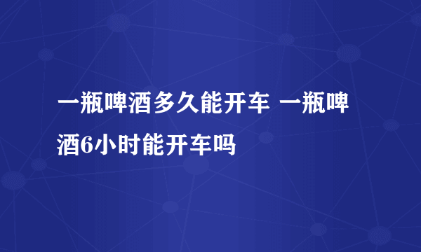 一瓶啤酒多久能开车 一瓶啤酒6小时能开车吗