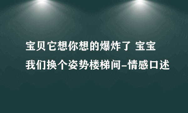 宝贝它想你想的爆炸了 宝宝我们换个姿势楼梯间-情感口述