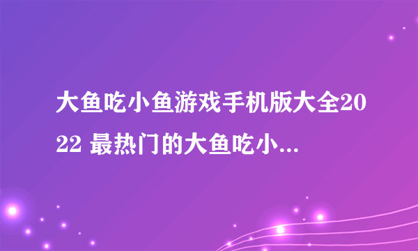 大鱼吃小鱼游戏手机版大全2022 最热门的大鱼吃小鱼手游有什么