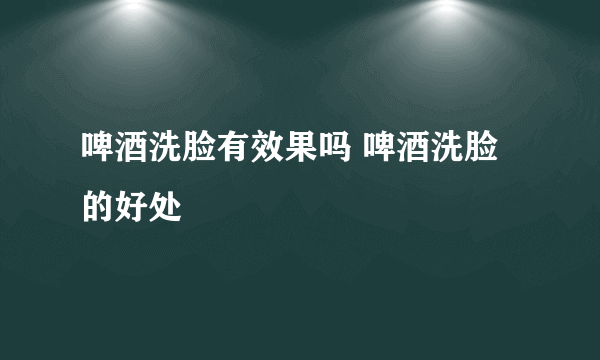 啤酒洗脸有效果吗 啤酒洗脸的好处