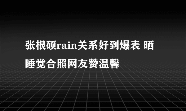 张根硕rain关系好到爆表 晒睡觉合照网友赞温馨