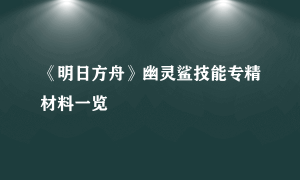 《明日方舟》幽灵鲨技能专精材料一览