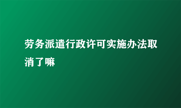 劳务派遣行政许可实施办法取消了嘛