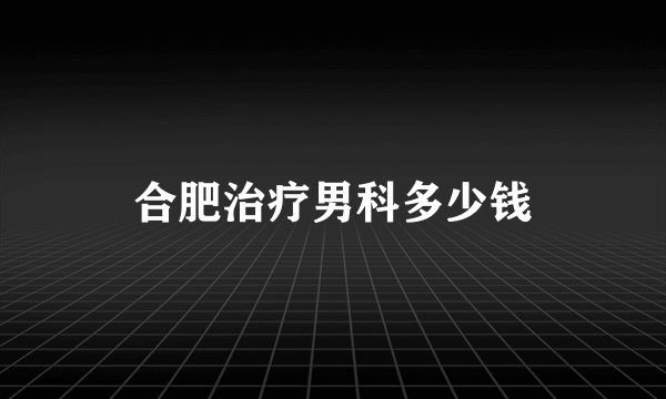 合肥治疗男科多少钱