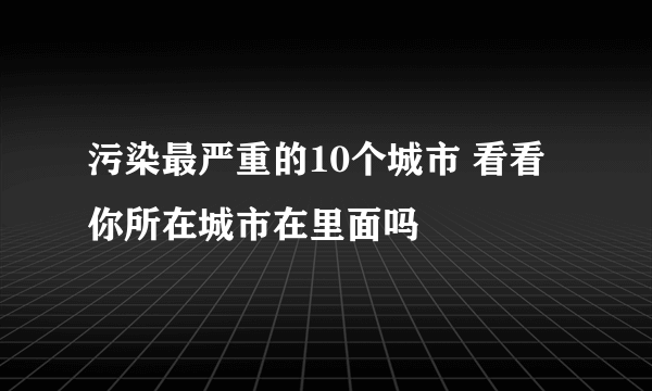 污染最严重的10个城市 看看你所在城市在里面吗