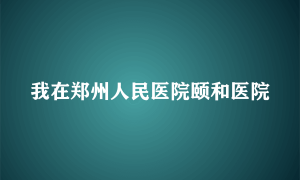 我在郑州人民医院颐和医院